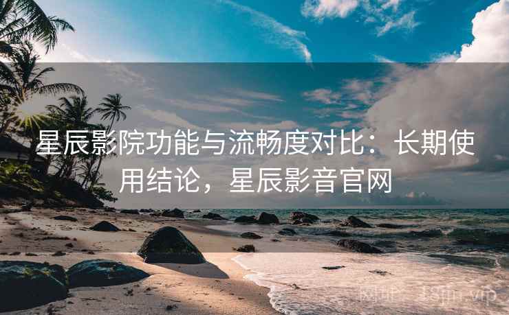 星辰影院功能与流畅度对比：长期使用结论，星辰影音官网