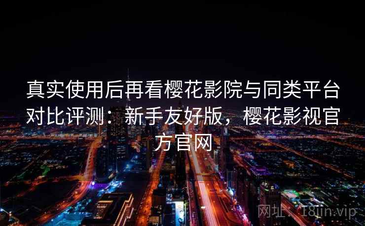 真实使用后再看樱花影院与同类平台对比评测：新手友好版，樱花影视官方官网