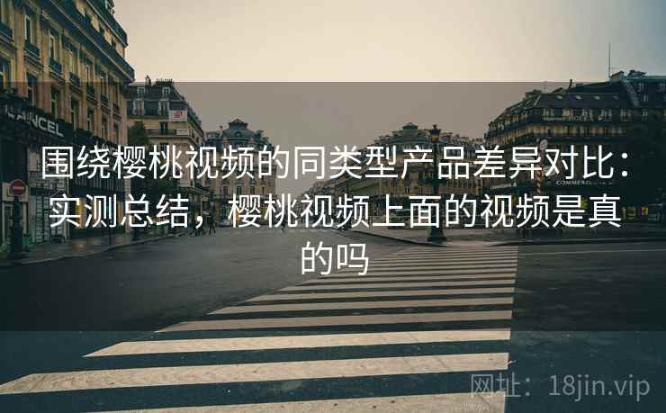 围绕樱桃视频的同类型产品差异对比:实测总结,樱桃视频上面的视频是真的吗 第1张 围绕樱桃视频的同类型产品差异对比:实测总结,樱桃视频上面的视频是真的吗 第1张