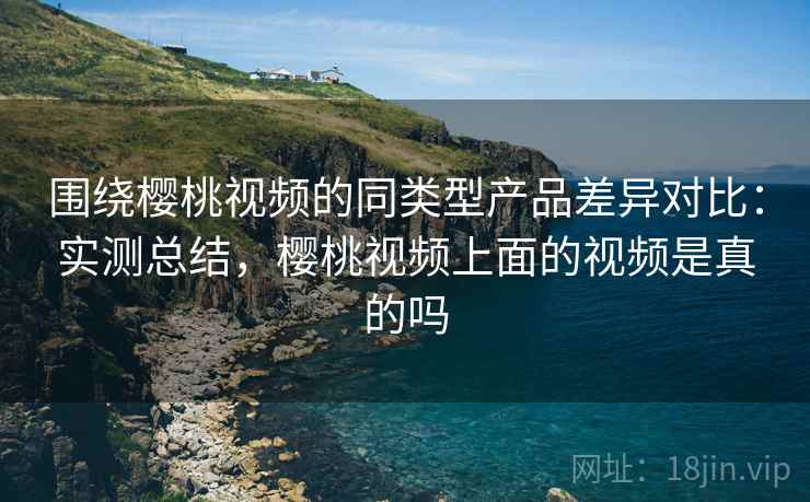 围绕樱桃视频的同类型产品差异对比:实测总结,樱桃视频上面的视频是真的吗 第2张 围绕樱桃视频的同类型产品差异对比:实测总结,樱桃视频上面的视频是真的吗 第2张