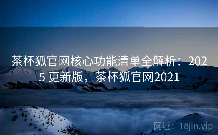 茶杯狐官网核心功能清单全解析：2025 更新版，茶杯狐官网2021