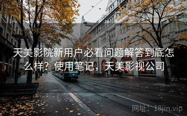 天美影院新用户必看问题解答到底怎么样？使用笔记，天美影视公司