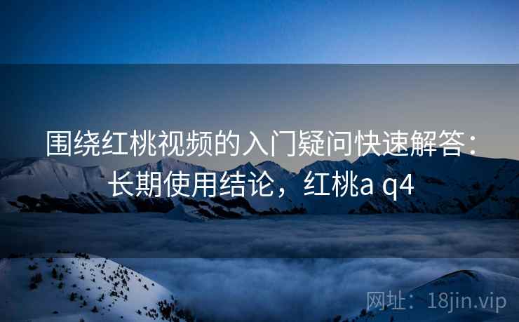 围绕红桃视频的入门疑问快速解答：长期使用结论，红桃a q4