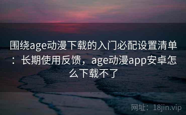 围绕age动漫下载的入门必配设置清单：长期使用反馈，age动漫app安卓怎么下载不了