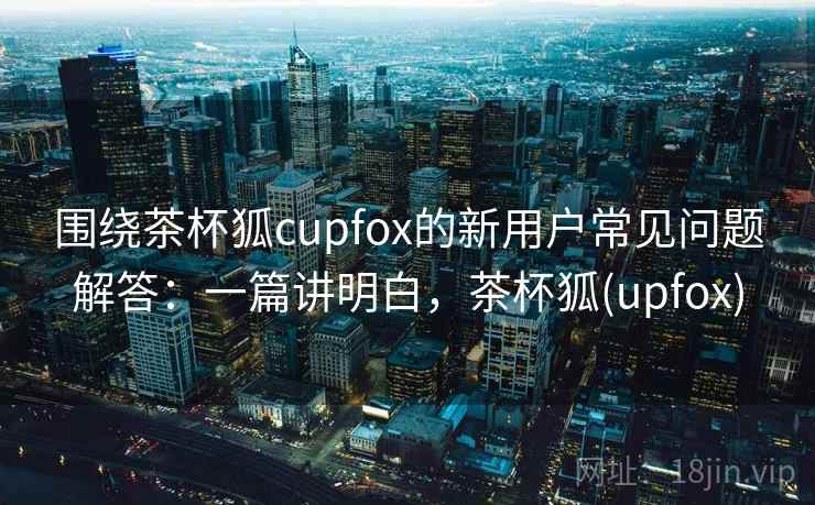 围绕茶杯狐cupfox的新用户常见问题解答:一篇讲明白,茶杯狐(upfox) 第2张 围绕茶杯狐cupfox的新用户常见问题解答:一篇讲明白,茶杯狐(upfox) 第2张