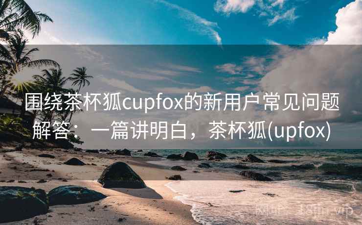 围绕茶杯狐cupfox的新用户常见问题解答：一篇讲明白，茶杯狐(upfox)