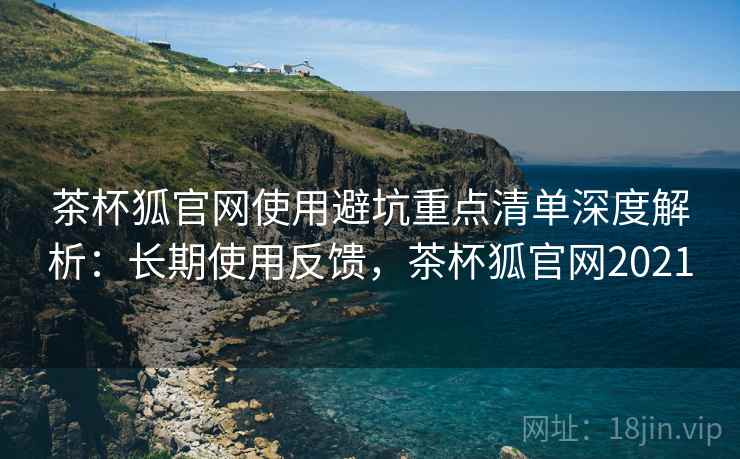 茶杯狐官网使用避坑重点清单深度解析：长期使用反馈，茶杯狐官网2021