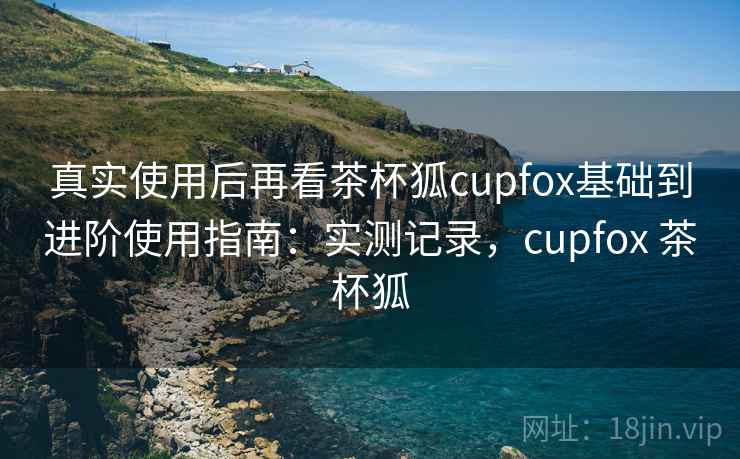 真实使用后再看茶杯狐cupfox基础到进阶使用指南:实测记录,cupfox 茶杯狐 第2张 真实使用后再看茶杯狐cupfox基础到进阶使用指南:实测记录,cupfox 茶杯狐 第2张
